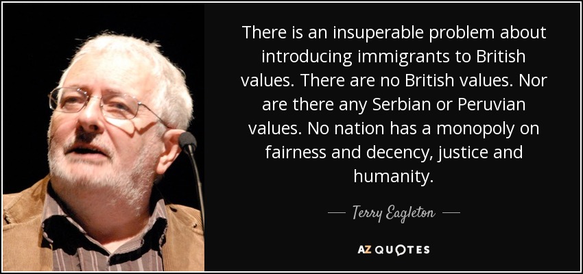There is an insuperable problem about introducing immigrants to British values. There are no British values. Nor are there any Serbian or Peruvian values. No nation has a monopoly on fairness and decency, justice and humanity. - Terry Eagleton
