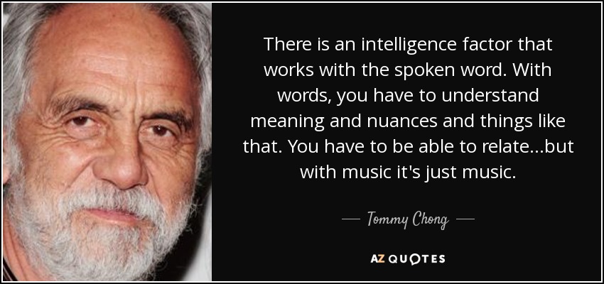 There is an intelligence factor that works with the spoken word. With words, you have to understand meaning and nuances and things like that. You have to be able to relate...but with music it's just music. - Tommy Chong