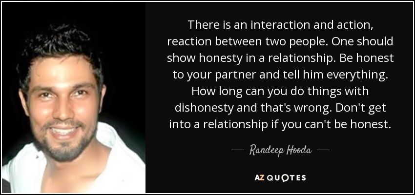 There is an interaction and action, reaction between two people. One should show honesty in a relationship. Be honest to your partner and tell him everything. How long can you do things with dishonesty and that's wrong. Don't get into a relationship if you can't be honest. - Randeep Hooda