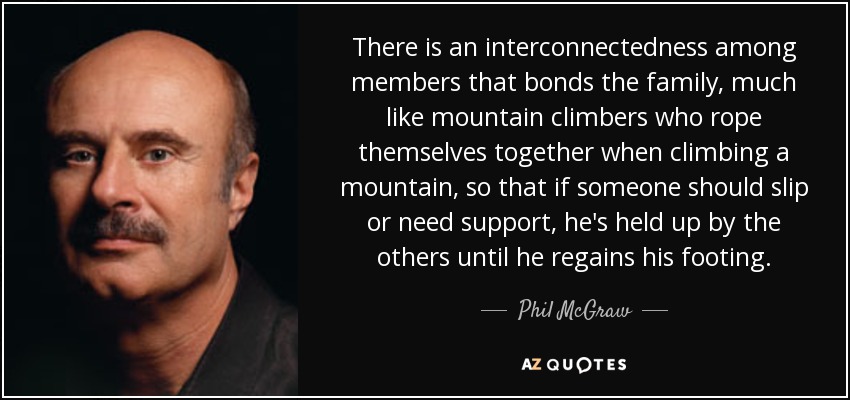 There is an interconnectedness among members that bonds the family, much like mountain climbers who rope themselves together when climbing a mountain, so that if someone should slip or need support, he's held up by the others until he regains his footing. - Phil McGraw