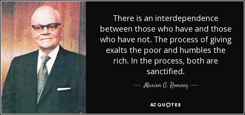 There is an interdependence between those who have and those who have not. The process of giving exalts the poor and humbles the rich. In the process, both are sanctified. - Marion G. Romney