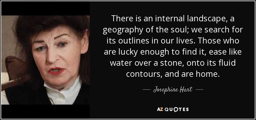 There is an internal landscape, a geography of the soul; we search for its outlines in our lives. Those who are lucky enough to find it, ease like water over a stone, onto its fluid contours, and are home. - Josephine Hart