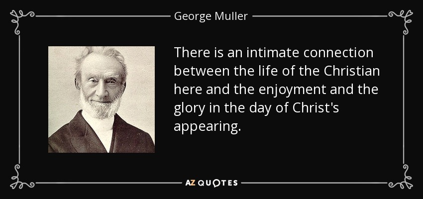 There is an intimate connection between the life of the Christian here and the enjoyment and the glory in the day of Christ's appearing. - George Muller