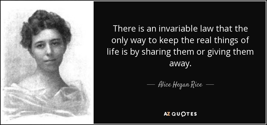 There is an invariable law that the only way to keep the real things of life is by sharing them or giving them away. - Alice Hegan Rice