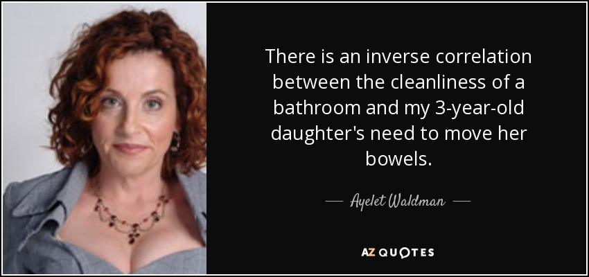 There is an inverse correlation between the cleanliness of a bathroom and my 3-year-old daughter's need to move her bowels. - Ayelet Waldman