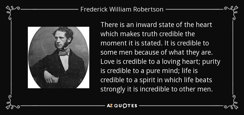 There is an inward state of the heart which makes truth credible the moment it is stated. It is credible to some men because of what they are. Love is credible to a loving heart; purity is credible to a pure mind; life is credible to a spirit in which life beats strongly it is incredible to other men. - Frederick William Robertson