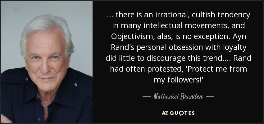 ... there is an irrational, cultish tendency in many intellectual movements, and Objectivism, alas, is no exception. Ayn Rand's personal obsession with loyalty did little to discourage this trend.... Rand had often protested, 'Protect me from my followers!' - Nathaniel Branden