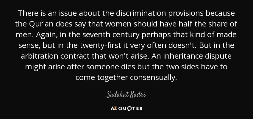 There is an issue about the discrimination provisions because the Qur'an does say that women should have half the share of men. Again, in the seventh century perhaps that kind of made sense, but in the twenty-first it very often doesn't. But in the arbitration contract that won't arise. An inheritance dispute might arise after someone dies but the two sides have to come together consensually. - Sadakat Kadri