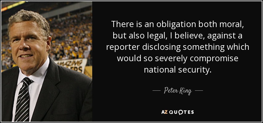 There is an obligation both moral, but also legal, I believe, against a reporter disclosing something which would so severely compromise national security. - Peter King