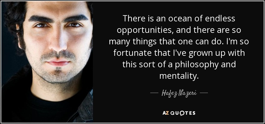 There is an ocean of endless opportunities, and there are so many things that one can do. I'm so fortunate that I've grown up with this sort of a philosophy and mentality. - Hafez Nazeri