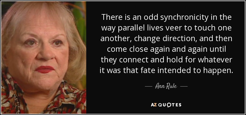 There is an odd synchronicity in the way parallel lives veer to touch one another, change direction, and then come close again and again until they connect and hold for whatever it was that fate intended to happen. - Ann Rule