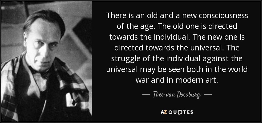 There is an old and a new consciousness of the age. The old one is directed towards the individual. The new one is directed towards the universal. The struggle of the individual against the universal may be seen both in the world war and in modern art. - Theo van Doesburg