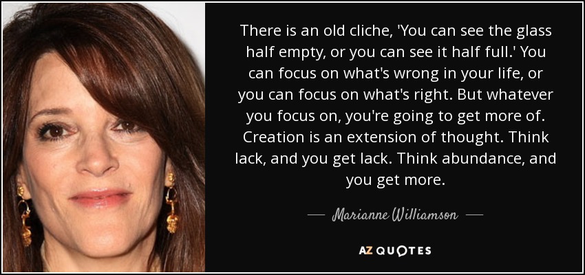 There is an old cliche, 'You can see the glass half empty, or you can see it half full.' You can focus on what's wrong in your life, or you can focus on what's right. But whatever you focus on, you're going to get more of. Creation is an extension of thought. Think lack, and you get lack. Think abundance, and you get more. - Marianne Williamson