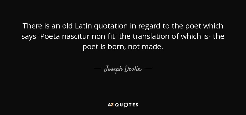 There is an old Latin quotation in regard to the poet which says 'Poeta nascitur non fit' the translation of which is- the poet is born, not made. - Joseph Devlin