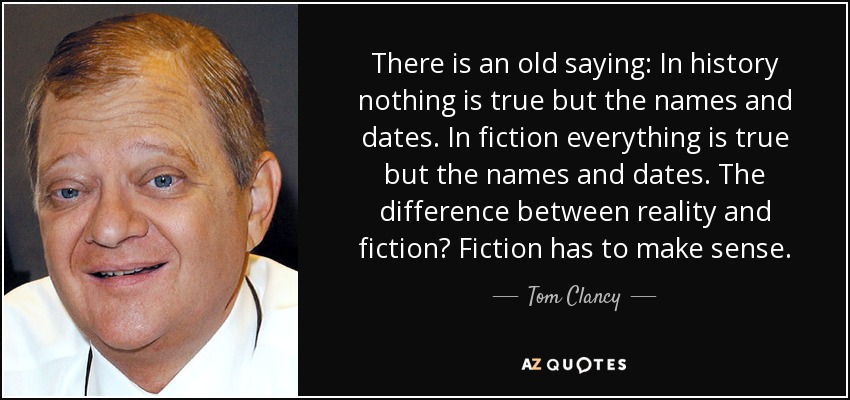 There is an old saying: In history nothing is true but the names and dates. In fiction everything is true but the names and dates. The difference between reality and fiction? Fiction has to make sense. - Tom Clancy