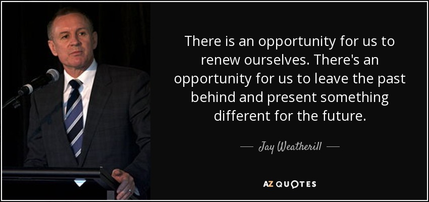 There is an opportunity for us to renew ourselves. There's an opportunity for us to leave the past behind and present something different for the future. - Jay Weatherill