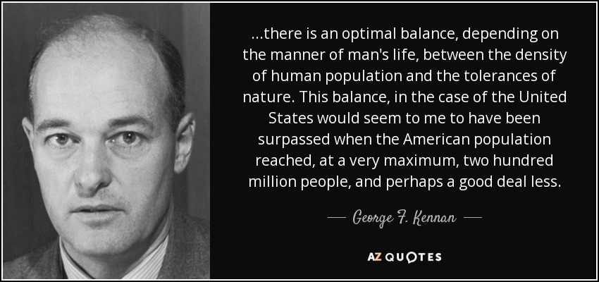 ...there is an optimal balance, depending on the manner of man's life, between the density of human population and the tolerances of nature. This balance, in the case of the United States would seem to me to have been surpassed when the American population reached, at a very maximum, two hundred million people, and perhaps a good deal less. - George F. Kennan