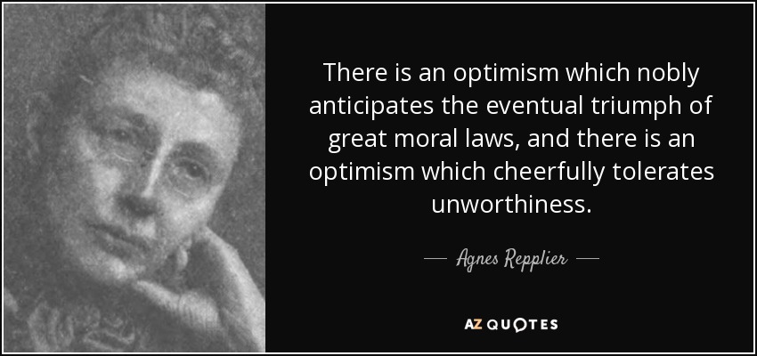 There is an optimism which nobly anticipates the eventual triumph of great moral laws, and there is an optimism which cheerfully tolerates unworthiness. - Agnes Repplier