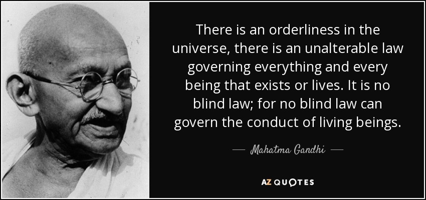 There is an orderliness in the universe, there is an unalterable law governing everything and every being that exists or lives. It is no blind law; for no blind law can govern the conduct of living beings. - Mahatma Gandhi