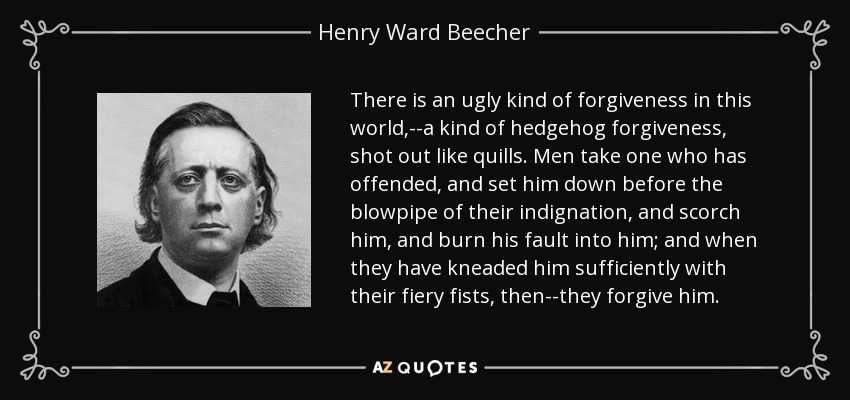 There is an ugly kind of forgiveness in this world,--a kind of hedgehog forgiveness, shot out like quills. Men take one who has offended, and set him down before the blowpipe of their indignation, and scorch him, and burn his fault into him; and when they have kneaded him sufficiently with their fiery fists, then--they forgive him. - Henry Ward Beecher