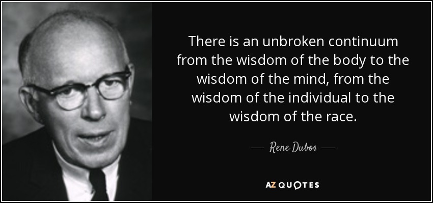 There is an unbroken continuum from the wisdom of the body to the wisdom of the mind, from the wisdom of the individual to the wisdom of the race. - Rene Dubos