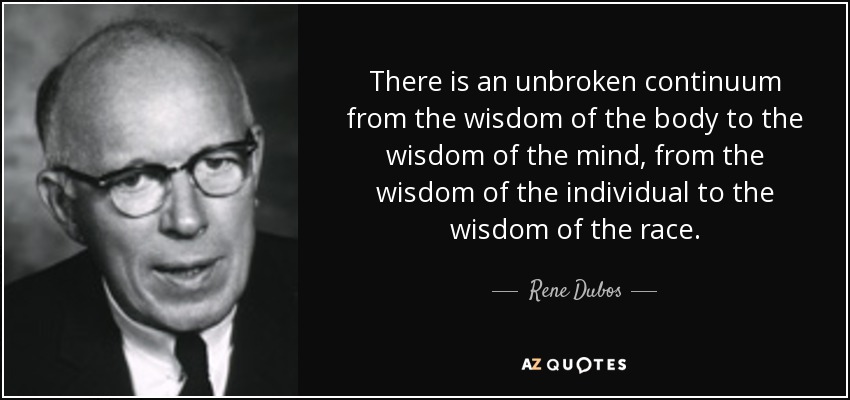 There is an unbroken continuum from the wisdom of the body to the wisdom of the mind, from the wisdom of the individual to the wisdom of the race. - Rene Dubos