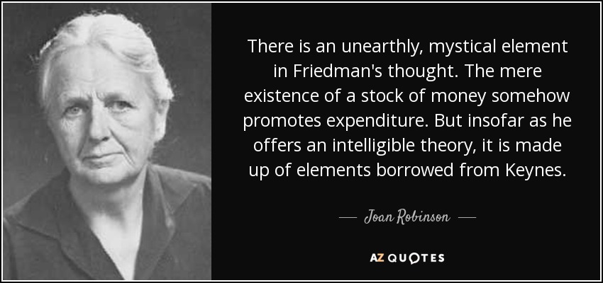 There is an unearthly, mystical element in Friedman's thought. The mere existence of a stock of money somehow promotes expenditure. But insofar as he offers an intelligible theory, it is made up of elements borrowed from Keynes. - Joan Robinson