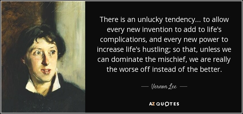 There is an unlucky tendency ... to allow every new invention to add to life's complications, and every new power to increase life's hustling; so that, unless we can dominate the mischief, we are really the worse off instead of the better. - Vernon Lee