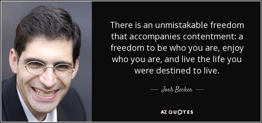 There is an unmistakable freedom that accompanies contentment: a freedom to be who you are, enjoy who you are, and live the life you were destined to live. - Josh Becker