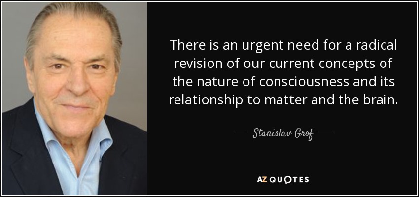 There is an urgent need for a radical revision of our current concepts of the nature of consciousness and its relationship to matter and the brain. - Stanislav Grof