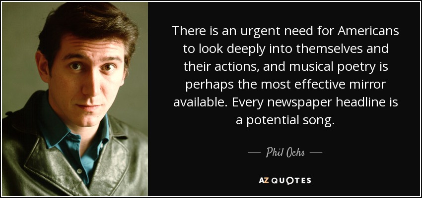 There is an urgent need for Americans to look deeply into themselves and their actions, and musical poetry is perhaps the most effective mirror available. Every newspaper headline is a potential song. - Phil Ochs