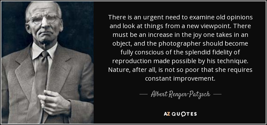 There is an urgent need to examine old opinions and look at things from a new viewpoint. There must be an increase in the joy one takes in an object, and the photographer should become fully conscious of the splendid fidelity of reproduction made possible by his technique. Nature, after all, is not so poor that she requires constant improvement. - Albert Renger-Patzsch