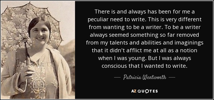 There is and always has been for me a peculiar need to write. This is very different from wanting to be a writer. To be a writer always seemed something so far removed from my talents and abilities and imaginings that it didn't afflict me at all as a notion when I was young. But I was always conscious that I wanted to write. - Patricia Wentworth