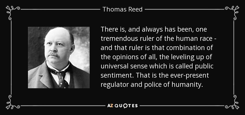 There is, and always has been, one tremendous ruler of the human race - and that ruler is that combination of the opinions of all, the leveling up of universal sense which is called public sentiment. That is the ever-present regulator and police of humanity. - Thomas Reed