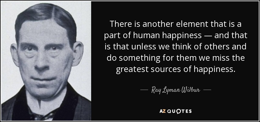 There is another element that is a part of human happiness — and that is that unless we think of others and do something for them we miss the greatest sources of happiness. - Ray Lyman Wilbur