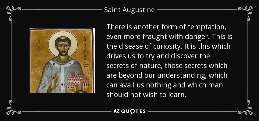 There is another form of temptation, even more fraught with danger. This is the disease of curiosity. It is this which drives us to try and discover the secrets of nature, those secrets which are beyond our understanding, which can avail us nothing and which man should not wish to learn. - Saint Augustine