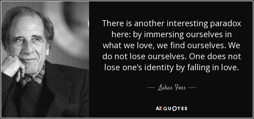 There is another interesting paradox here: by immersing ourselves in what we love, we find ourselves. We do not lose ourselves. One does not lose one's identity by falling in love. - Lukas Foss