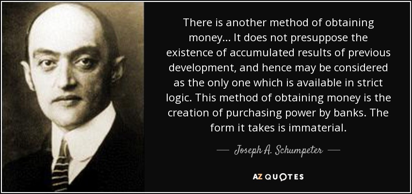 There is another method of obtaining money... It does not presuppose the existence of accumulated results of previous development, and hence may be considered as the only one which is available in strict logic. This method of obtaining money is the creation of purchasing power by banks. The form it takes is immaterial. - Joseph A. Schumpeter