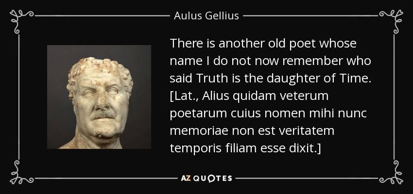 There is another old poet whose name I do not now remember who said Truth is the daughter of Time. [Lat., Alius quidam veterum poetarum cuius nomen mihi nunc memoriae non est veritatem temporis filiam esse dixit.] - Aulus Gellius