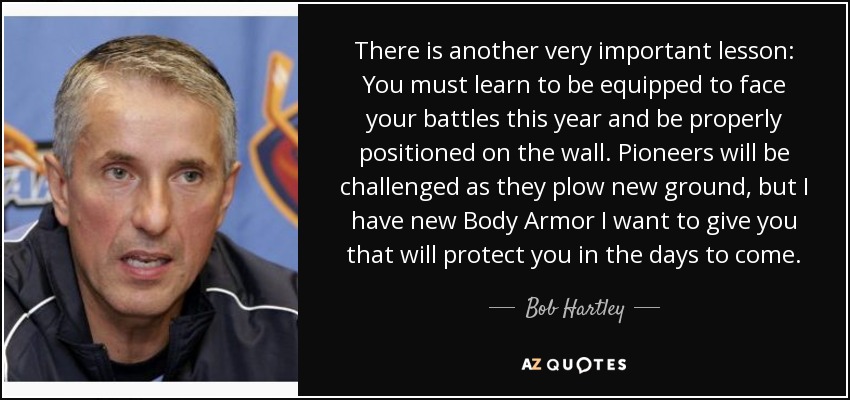 There is another very important lesson: You must learn to be equipped to face your battles this year and be properly positioned on the wall. Pioneers will be challenged as they plow new ground, but I have new Body Armor I want to give you that will protect you in the days to come. - Bob Hartley