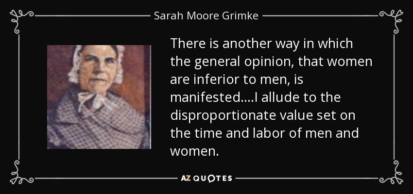 There is another way in which the general opinion, that women are inferior to men, is manifested....I allude to the disproportionate value set on the time and labor of men and women. - Sarah Moore Grimke