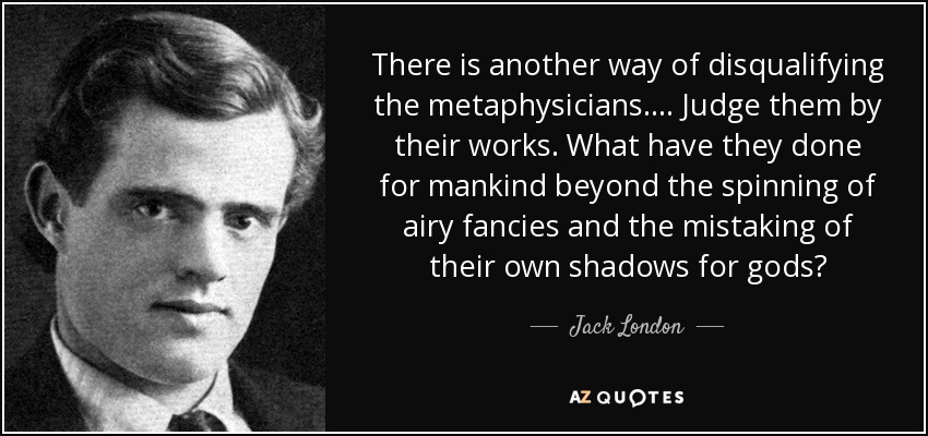 There is another way of disqualifying the metaphysicians.... Judge them by their works. What have they done for mankind beyond the spinning of airy fancies and the mistaking of their own shadows for gods? - Jack London