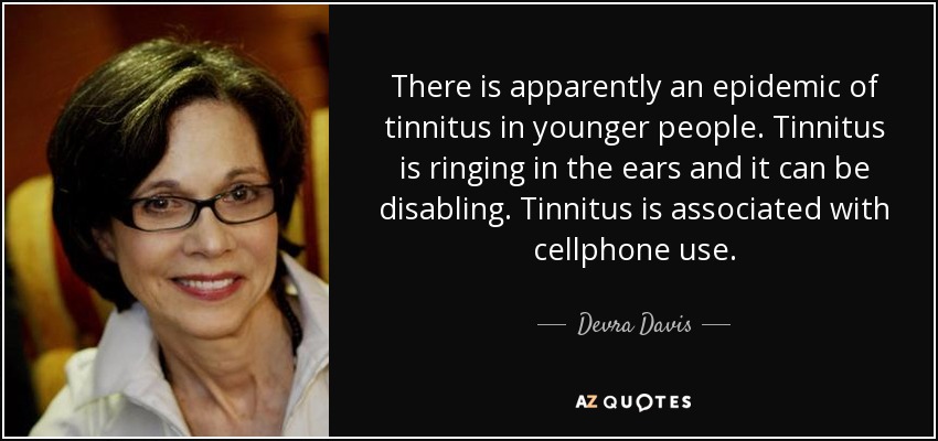 There is apparently an epidemic of tinnitus in younger people. Tinnitus is ringing in the ears and it can be disabling. Tinnitus is associated with cellphone use. - Devra Davis