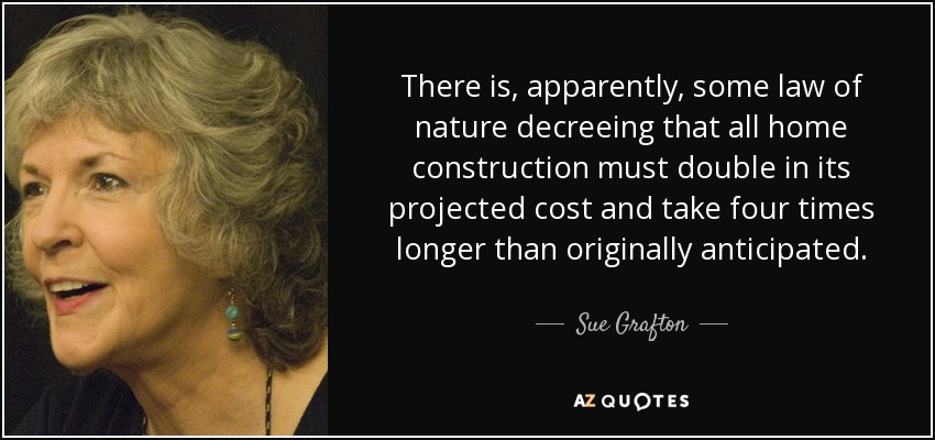 There is, apparently, some law of nature decreeing that all home construction must double in its projected cost and take four times longer than originally anticipated. - Sue Grafton