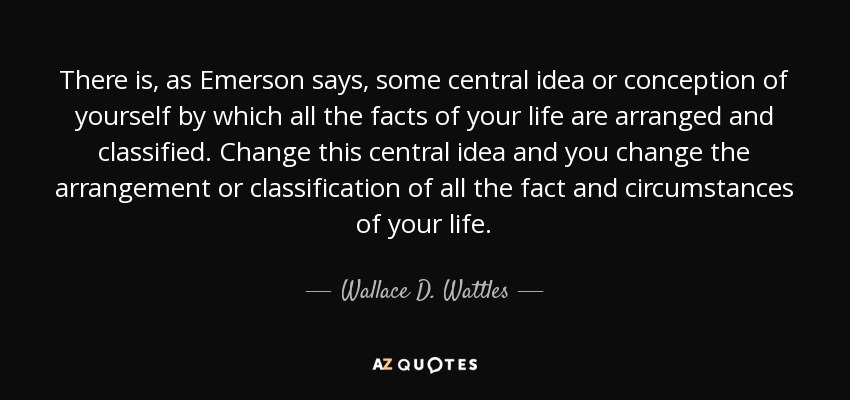 There is, as Emerson says, some central idea or conception of yourself by which all the facts of your life are arranged and classified. Change this central idea and you change the arrangement or classification of all the fact and circumstances of your life. - Wallace D. Wattles