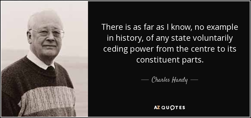There is as far as I know, no example in history, of any state voluntarily ceding power from the centre to its constituent parts. - Charles Handy