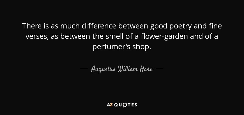 There is as much difference between good poetry and fine verses, as between the smell of a flower-garden and of a perfumer's shop. - Augustus William Hare