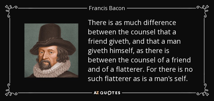 There is as much difference between the counsel that a friend giveth, and that a man giveth himself, as there is between the counsel of a friend and of a flatterer. For there is no such flatterer as is a man's self. - Francis Bacon