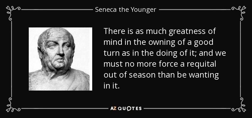 There is as much greatness of mind in the owning of a good turn as in the doing of it; and we must no more force a requital out of season than be wanting in it. - Seneca the Younger