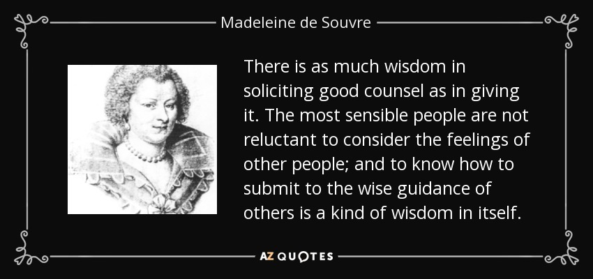 There is as much wisdom in soliciting good counsel as in giving it. The most sensible people are not reluctant to consider the feelings of other people; and to know how to submit to the wise guidance of others is a kind of wisdom in itself. - Madeleine de Souvre, marquise de Sable